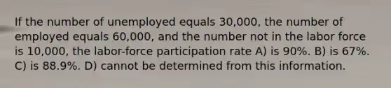 If the number of unemployed equals 30,000, the number of employed equals 60,000, and the number not in the labor force is 10,000, the labor-force participation rate A) is 90%. B) is 67%. C) is 88.9%. D) cannot be determined from this information.