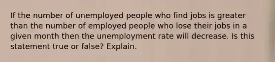 If the number of unemployed people who find jobs is greater than the number of employed people who lose their jobs in a given month then the unemployment rate will decrease. Is this statement true or false? Explain.