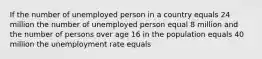 If the number of unemployed person in a country equals 24 million the number of unemployed person equal 8 million and the number of persons over age 16 in the population equals 40 million the unemployment rate equals