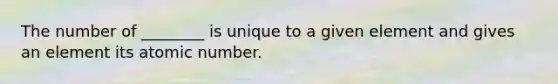 The number of ________ is unique to a given element and gives an element its atomic number.