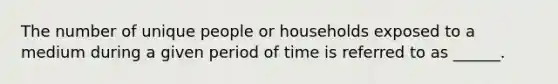 The number of unique people or households exposed to a medium during a given period of time is referred to as ______.