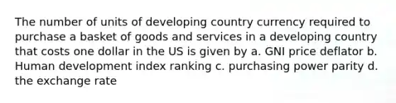 The number of units of developing country currency required to purchase a basket of goods and services in a developing country that costs one dollar in the US is given by a. GNI price deflator b. Human development index ranking c. purchasing power parity d. the exchange rate