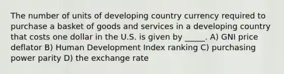 The number of units of developing country currency required to purchase a basket of goods and services in a developing country that costs one dollar in the U.S. is given by _____. A) GNI price deflator B) Human Development Index ranking C) purchasing power parity D) the exchange rate