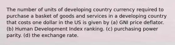 The number of units of developing country currency required to purchase a basket of goods and services in a developing country that costs one dollar in the US is given by (a) GNI price deflator. (b) Human Development Index ranking. (c) purchasing power parity. (d) the exchange rate.