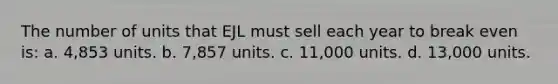 The number of units that EJL must sell each year to break even is: a. 4,853 units. b. 7,857 units. c. 11,000 units. d. 13,000 units.