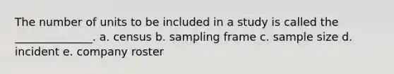 The number of units to be included in a study is called the ______________. a. census b. sampling frame c. sample size d. incident e. company roster