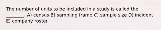 The number of units to be included in a study is called the ________. A) census B) sampling frame C) sample size D) incident E) company roster