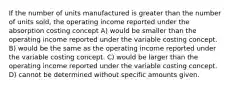 If the number of units manufactured is greater than the number of units sold, the operating income reported under the absorption costing concept A) would be smaller than the operating income reported under the variable costing concept. B) would be the same as the operating income reported under the variable costing concept. C) would be larger than the operating income reported under the variable costing concept. D) cannot be determined without specific amounts given.