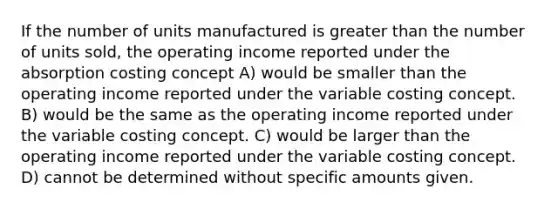 If the number of units manufactured is greater than the number of units sold, the operating income reported under the absorption costing concept A) would be smaller than the operating income reported under the variable costing concept. B) would be the same as the operating income reported under the variable costing concept. C) would be larger than the operating income reported under the variable costing concept. D) cannot be determined without specific amounts given.