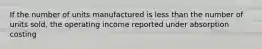 If the number of units manufactured is less than the number of units sold, the operating income reported under absorption costing