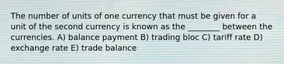 The number of units of one currency that must be given for a unit of the second currency is known as the ________ between the currencies. A) balance payment B) trading bloc C) tariff rate D) exchange rate E) trade balance