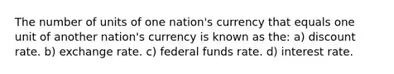 The number of units of one nation's currency that equals one unit of another nation's currency is known as the: a) discount rate. b) exchange rate. c) federal funds rate. d) interest rate.