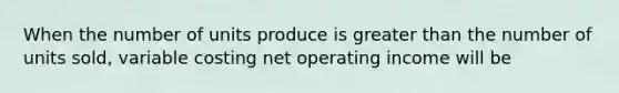 When the number of units produce is greater than the number of units sold, variable costing net operating income will be