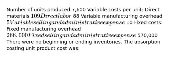 Number of units produced 7,600 Variable costs per unit: Direct materials 109 Direct labor 88 Variable manufacturing overhead 5 Variable selling and administrative expense 10 Fixed costs: Fixed manufacturing overhead 266,000 Fixed selling and administrative expense 570,000 There were no beginning or ending inventories. The absorption costing unit product cost was: