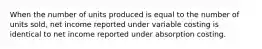 When the number of units produced is equal to the number of units sold, net income reported under variable costing is identical to net income reported under absorption costing.