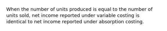 When the number of units produced is equal to the number of units sold, net income reported under variable costing is identical to net income reported under absorption costing.