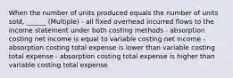 When the number of units produced equals the number of units sold, ______ (Multiple) - all fixed overhead incurred flows to the income statement under both costing methods - absorption costing net income is equal to variable costing net income - absorption costing total expense is lower than variable costing total expense - absorption costing total expense is higher than variable costing total expense