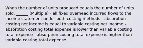 When the number of units produced equals the number of units sold, ______ (Multiple) - all fixed overhead incurred flows to the income statement under both costing methods - absorption costing net income is equal to variable costing net income - absorption costing total expense is lower than variable costing total expense - absorption costing total expense is higher than variable costing total expense