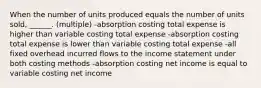 When the number of units produced equals the number of units sold, ______. (multiple) -absorption costing total expense is higher than variable costing total expense -absorption costing total expense is lower than variable costing total expense -all fixed overhead incurred flows to the income statement under both costing methods -absorption costing net income is equal to variable costing net income