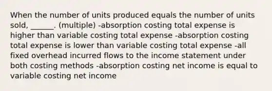 When the number of units produced equals the number of units sold, ______. (multiple) -absorption costing total expense is higher than variable costing total expense -absorption costing total expense is lower than variable costing total expense -all fixed overhead incurred flows to the income statement under both costing methods -absorption costing net income is equal to variable costing net income