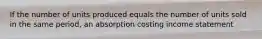 If the number of units produced equals the number of units sold in the same period, an absorption costing income statement