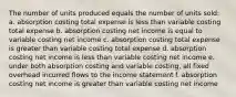 The number of units produced equals the number of units sold: a. absorption costing total expense is less than variable costing total expense b. absorption costing net income is equal to variable costing net income c. absorption costing total expense is greater than variable costing total expense d. absorption costing net income is less than variable costing net income e. under both absorption costing and variable costing, all fixed overhead incurred flows to the income statement f. absorption costing net income is greater than variable costing net income