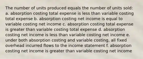 The number of units produced equals the number of units sold: a. absorption costing total expense is <a href='https://www.questionai.com/knowledge/k7BtlYpAMX-less-than' class='anchor-knowledge'>less than</a> variable costing total expense b. absorption costing net income is equal to variable costing net income c. absorption costing total expense is <a href='https://www.questionai.com/knowledge/ktgHnBD4o3-greater-than' class='anchor-knowledge'>greater than</a> variable costing total expense d. absorption costing net income is less than variable costing net income e. under both absorption costing and variable costing, all fixed overhead incurred flows to the <a href='https://www.questionai.com/knowledge/kCPMsnOwdm-income-statement' class='anchor-knowledge'>income statement</a> f. absorption costing net income is greater than variable costing net income