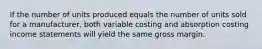 If the number of units produced equals the number of units sold for a manufacturer, both variable costing and absorption costing income statements will yield the same gross margin.