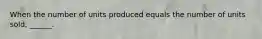 When the number of units produced equals the number of units sold, ______.