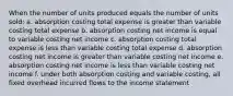 When the number of units produced equals the number of units sold: a. absorption costing total expense is greater than variable costing total expense b. absorption costing net income is equal to variable costing net income c. absorption costing total expense is less than variable costing total expense d. absorption costing net income is greater than variable costing net income e. absorption costing net income is less than variable costing net income f. under both absorption costing and variable costing, all fixed overhead incurred flows to the income statement