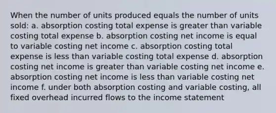 When the number of units produced equals the number of units sold: a. absorption costing total expense is <a href='https://www.questionai.com/knowledge/ktgHnBD4o3-greater-than' class='anchor-knowledge'>greater than</a> variable costing total expense b. absorption costing net income is equal to variable costing net income c. absorption costing total expense is <a href='https://www.questionai.com/knowledge/k7BtlYpAMX-less-than' class='anchor-knowledge'>less than</a> variable costing total expense d. absorption costing net income is greater than variable costing net income e. absorption costing net income is less than variable costing net income f. under both absorption costing and variable costing, all fixed overhead incurred flows to the <a href='https://www.questionai.com/knowledge/kCPMsnOwdm-income-statement' class='anchor-knowledge'>income statement</a>