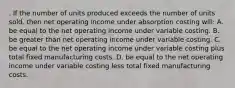 . If the number of units produced exceeds the number of units sold, then net operating income under absorption costing will: A. be equal to the net operating income under variable costing. B. be greater than net operating income under variable costing. C. be equal to the net operating income under variable costing plus total fixed manufacturing costs. D. be equal to the net operating income under variable costing less total fixed manufacturing costs.