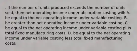 . If the number of units produced exceeds the number of units sold, then net operating income under absorption costing will: A. be equal to the net operating income under variable costing. B. be greater than net operating income under variable costing. C. be equal to the net operating income under variable costing plus total fixed manufacturing costs. D. be equal to the net operating income under variable costing less total fixed manufacturing costs.