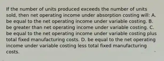 If the number of units produced exceeds the number of units sold, then net operating income under absorption costing will: A. be equal to the net operating income under variable costing. B. be greater than net operating income under variable costing. C. be equal to the net operating income under variable costing plus total fixed manufacturing costs. D. be equal to the net operating income under variable costing less total fixed manufacturing costs.