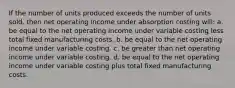 If the number of units produced exceeds the number of units sold, then net operating income under absorption costing will: a. be equal to the net operating income under variable costing less total fixed manufacturing costs. b. be equal to the net operating income under variable costing. c. be greater than net operating income under variable costing. d. be equal to the net operating income under variable costing plus total fixed manufacturing costs.