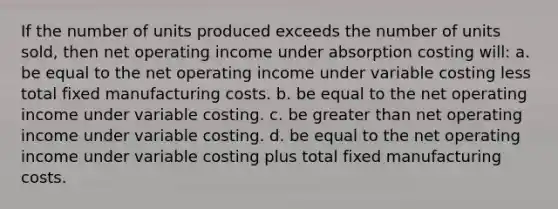 If the number of units produced exceeds the number of units sold, then net operating income under absorption costing will: a. be equal to the net operating income under variable costing less total fixed manufacturing costs. b. be equal to the net operating income under variable costing. c. be <a href='https://www.questionai.com/knowledge/ktgHnBD4o3-greater-than' class='anchor-knowledge'>greater than</a> net operating income under variable costing. d. be equal to the net operating income under variable costing plus total fixed manufacturing costs.