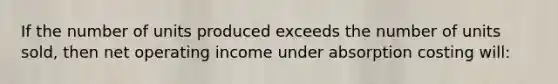 If the number of units produced exceeds the number of units sold, then net operating income under absorption costing will: