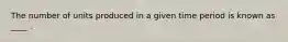 The number of units produced in a given time period is known as ____ .