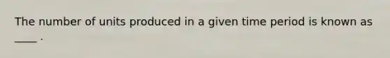 The number of units produced in a given time period is known as ____ .