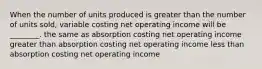 When the number of units produced is greater than the number of units sold, variable costing net operating income will be ________. the same as absorption costing net operating income greater than absorption costing net operating income less than absorption costing net operating income