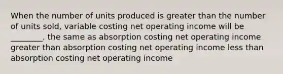 When the number of units produced is greater than the number of units sold, variable costing net operating income will be ________. the same as absorption costing net operating income greater than absorption costing net operating income less than absorption costing net operating income