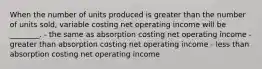 When the number of units produced is greater than the number of units sold, variable costing net operating income will be ________. - the same as absorption costing net operating income - greater than absorption costing net operating income - less than absorption costing net operating income