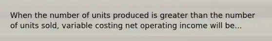 When the number of units produced is greater than the number of units sold, variable costing net operating income will be...