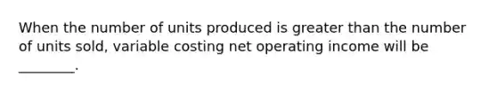 When the number of units produced is <a href='https://www.questionai.com/knowledge/ktgHnBD4o3-greater-than' class='anchor-knowledge'>greater than</a> the number of units sold, variable costing net operating income will be ________.