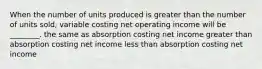 When the number of units produced is greater than the number of units sold, variable costing net operating income will be ________. the same as absorption costing net income greater than absorption costing net income less than absorption costing net income