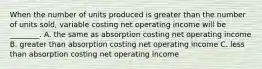 When the number of units produced is greater than the number of units sold, variable costing net operating income will be ________. A. the same as absorption costing net operating income B. greater than absorption costing net operating income C. less than absorption costing net operating income