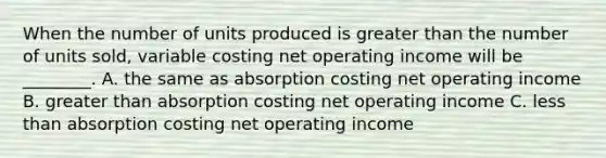 When the number of units produced is greater than the number of units sold, variable costing net operating income will be ________. A. the same as absorption costing net operating income B. greater than absorption costing net operating income C. less than absorption costing net operating income