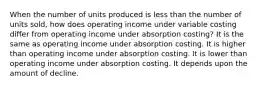 When the number of units produced is less than the number of units sold, how does operating income under variable costing differ from operating income under absorption costing? It is the same as operating income under absorption costing. It is higher than operating income under absorption costing. It is lower than operating income under absorption costing. It depends upon the amount of decline.