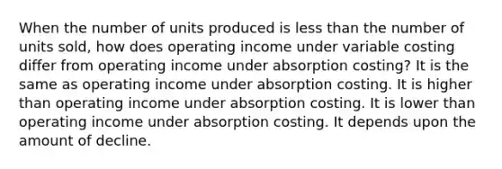 When the number of units produced is less than the number of units sold, how does operating income under variable costing differ from operating income under absorption costing? It is the same as operating income under absorption costing. It is higher than operating income under absorption costing. It is lower than operating income under absorption costing. It depends upon the amount of decline.