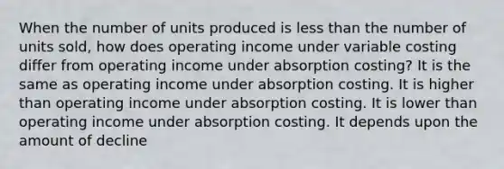 When the number of units produced is less than the number of units sold, how does operating income under variable costing differ from operating income under absorption costing? It is the same as operating income under absorption costing. It is higher than operating income under absorption costing. It is lower than operating income under absorption costing. It depends upon the amount of decline